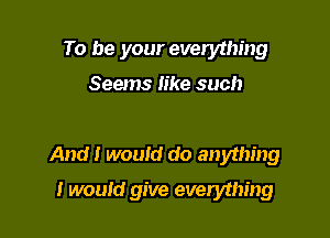 To be your everything

Seems Iike such

And I wouId do anything

I would give everything