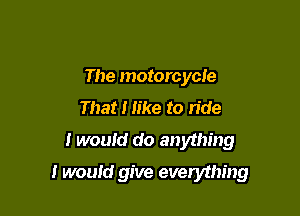 The motorcycle
That I like to ride
I would do anything

I would give evendhing
