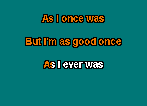 As I once was

But I'm as good once

As I ever was