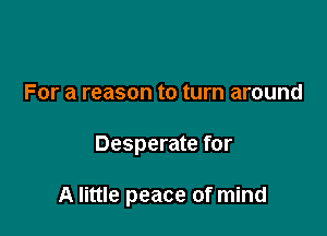 For a reason to turn around

Desperate for

A little peace of mind