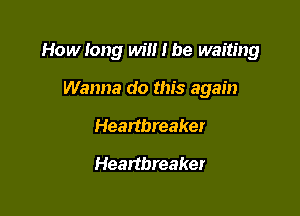 How long win I be waiting

Wanna do this again
Heartbreaker
Heartbreaker