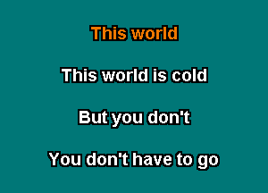 This world
This world is cold

But you don't

You don't have to go