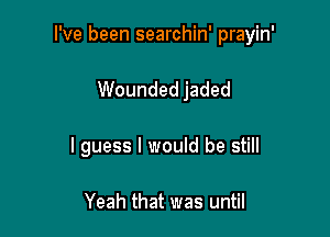 I've been searchin' prayin'

Wounded jaded
I guess I would be still

Yeah that was until