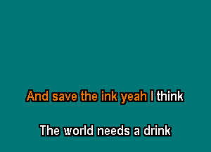 And save the ink yeah I think

The world needs a drink