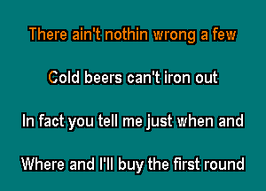 There ain't nothin wrong a few
Cold beers can't iron out

In fact you tell me just when and

Where and I'll buy the first round