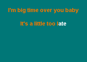 I'm big time over you baby

It's a little too late