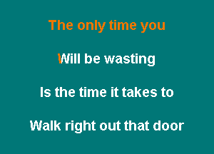 The only time you

Will be wasting
Is the time it takes to

Walk right out that door