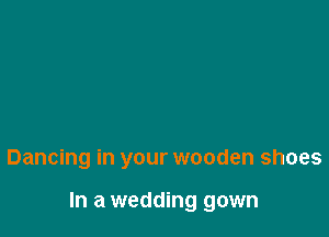Dancing in your wooden shoes

In a wedding gown