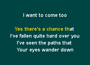 lwant to come too

Yes there's a chance that

I've fallen quite hard over you
I've seen the paths that
Your eyes wander down