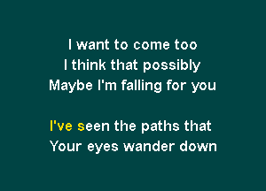 lwant to come too
I think that possibly
Maybe I'm falling for you

I've seen the paths that
Your eyes wander down