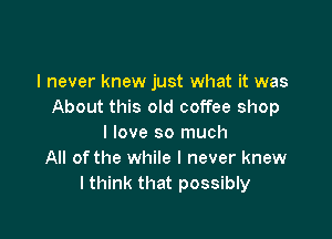 I never knew just what it was
About this old coffee shop

I love so much
All ofthe while I never knew
I think that possibly