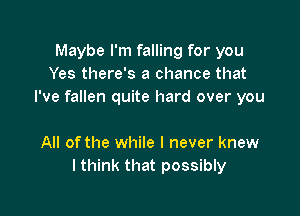 Maybe I'm falling for you
Yes there's a chance that
I've fallen quite hard over you

All ofthe while I never knew
I think that possibly