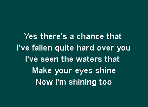 Yes there's a chance that
I've fallen quite hard over you

I've seen the waters that
Make your eyes shine
Now I'm shining too