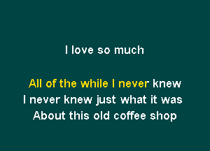 I love so much

All of the while I never knew
I never knew just what it was
About this old coffee shop