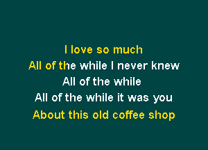 I love so much
All ofthe while I never knew

All of the while
All ofthe while it was you

About this old coffee shop