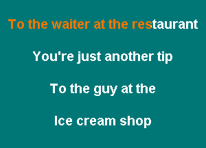To the waiter at the restaurant

You're just another tip

To the guy at the

Ice cream shop