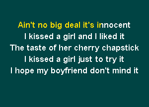 Ain't no big deal it's innocent
I kissed a girl and I liked it
The taste of her cherry chapstick
I kissed a girl just to try it
I hope my boyfriend don't mind it