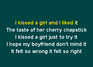 I kissed a girl and I liked it
The taste of her cherry chapstick
I kissed a girl just to try it
I hope my boyfriend don't mind it
It felt so wrong it felt so right