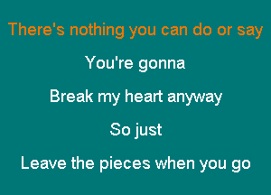 There's nothing you can do or say
You're gonna
Break my heart anyway
So just

Leave the pieces when you go