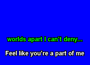 worlds apart I cawt deny...

Feel like yowre a part of me