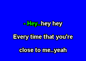 - Hey..hey hey

Every time that you're

close to me..yeah