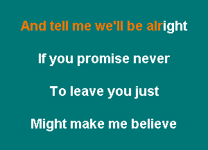 And tell me we'll be alright

If you promise never

To leave you just

Might make me believe