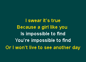 I swear its true
Because a girl like you

Is impossible to fund
Yowre impossible to find

Or I won't live to see another day