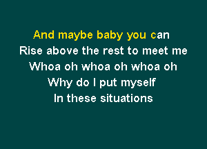 And maybe baby you can
Rise above the rest to meet me
Whoa oh whoa oh whoa oh

Why do I put myself
In these situations