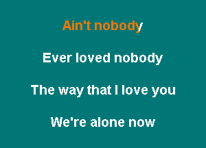 Ain't nobody

Ever loved nobody

The way that I love you

We're alone now