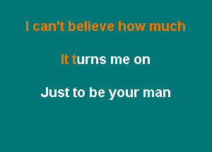 I can't believe how much

It turns me on

Just to be your man