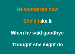 He wondered how

She'd take it

When he said goodbye

Thought she might do