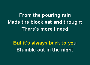 From the pouring rain
Made the block sat and thought
There's more I need

But it's always back to you
Stumble out in the night