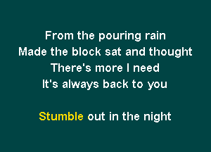 From the pouring rain
Made the block sat and thought
There's more I need
It's always back to you

Stumble out in the night