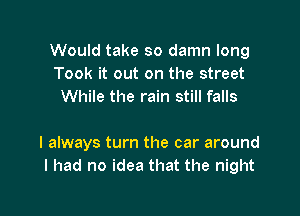 Would take so damn long
Took it out on the street
While the rain still falls

I always turn the car around
I had no idea that the night