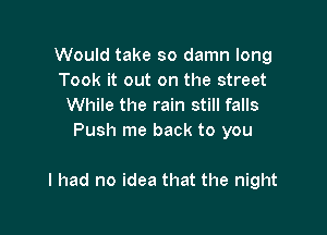 Would take so damn long
Took it out on the street
While the rain still falls
Push me back to you

I had no idea that the night