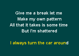 Give me a break let me
Make my own pattern
All that it takes is some time
But I'm shattered

I always turn the car around