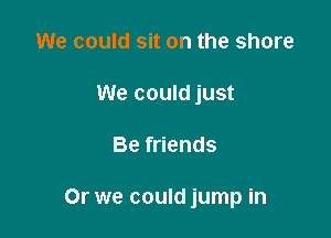 We could sit on the share
We could just

Be friends

Or we could jump in