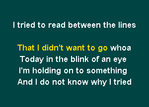 I tried to read between the lines

That I didn't want to go whoa
Today in the blink of an eye
I'm holding on to something
And I do not know why I tried