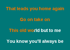 That leads you home again
Go on take on

This old world but to me

You know you'll always be