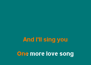 And I'll sing you

One more love song