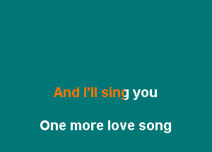 And I'll sing you

One more love song
