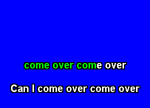 come over come over

Can I come over come over