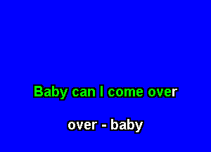 Baby can I come over

over - baby