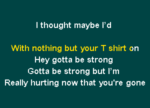 I thought maybe Pd

With nothing but your T shirt on

Hey gotta be strong
Gotta be strong but Pm
Really hurting now that you're gone