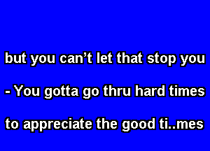 but you can,t let that stop you
- You gotta go thru hard times

to appreciate the good ti..mes