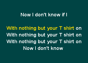 Now I don't know ifl

With nothing but your T shirt on

With nothing but your T shirt on

With nothing but your T shirt on
Now I don't know