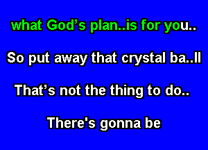 what God,s plan..is for you..
So put away that crystal ba..ll

Thafs not the thing to d0..

There's gonna be