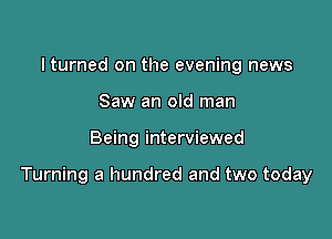 lturned on the evening news
Saw an old man

Being interviewed

Turning a hundred and two today