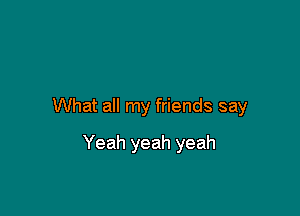 What all my friends say

Yeah yeah yeah