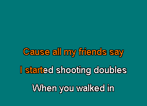 Cause all my friends say

I started shooting doubles

When you walked in